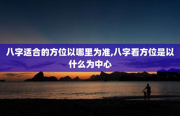 八字适合的方位以哪里为准,八字看方位是以什么为中心