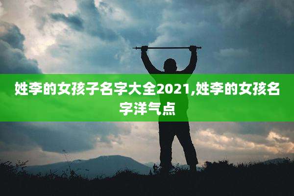 姓李的女孩子名字大全2021,姓李的女孩名字洋气点
