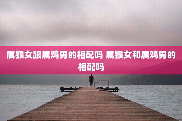属猴女跟属鸡男的相配吗 属猴女和属鸡男的相配吗
