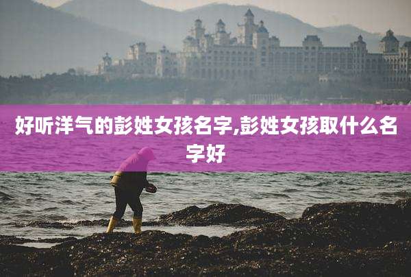 好听洋气的彭姓女孩名字,彭姓女孩取什么名字好