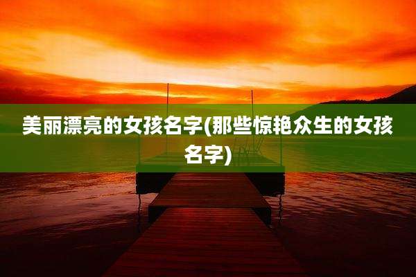 美丽漂亮的女孩名字(那些惊艳众生的女孩名字)