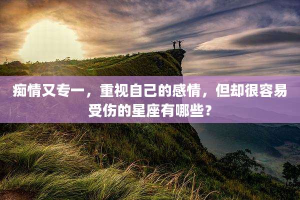 痴情又专一,重视自己的感情,但却很容易受伤的星座有哪些?