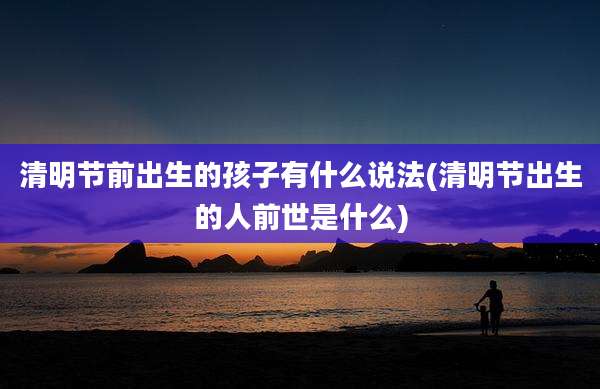 清明节前出生的孩子有什么说法(清明节出生的人前世是什么)