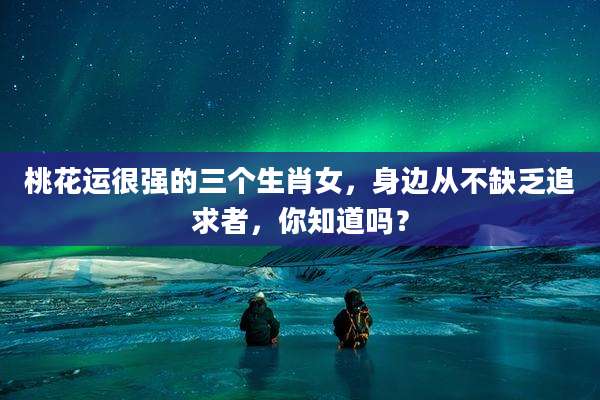 桃花运很强的三个生肖女,身边从不缺乏追求者,你知道吗?