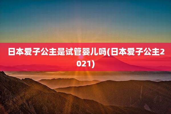 日本爱子公主是试管婴儿吗(日本爱子公主2021)