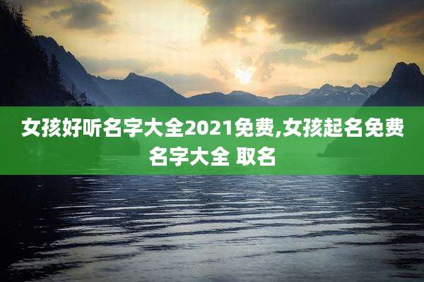 女孩好听名字大全2021免费,女孩起名免费名字大全 取名