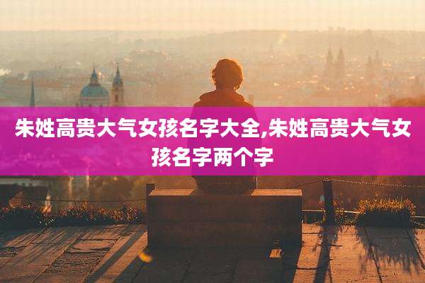 朱姓高贵大气女孩名字大全,朱姓高贵大气女孩名字两个字