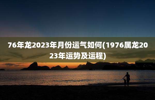 76年龙2023年月份运气如何(1976属龙2023年运势及运程)