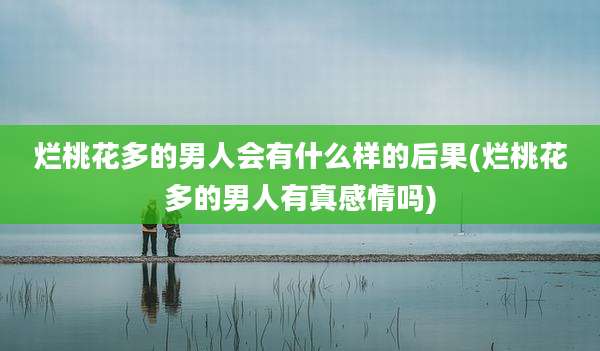 烂桃花多的男人会有什么样的后果(烂桃花多的男人有真感情吗)