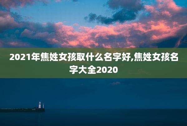 2021年焦姓女孩取什么名字好,焦姓女孩名字大全2020