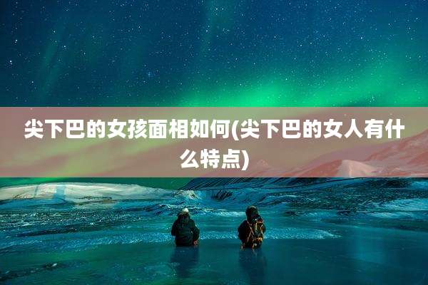 尖下巴的女孩面相如何(尖下巴的女人有什么特点)