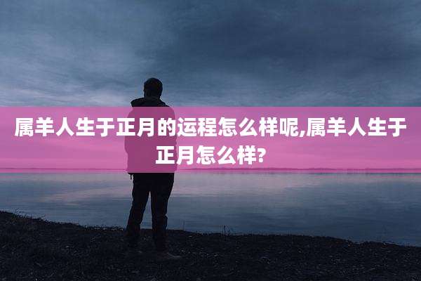 属羊人生于正月的运程怎么样呢,属羊人生于正月怎么样?
