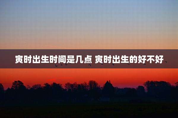 寅时出生时间是几点 寅时出生的好不好