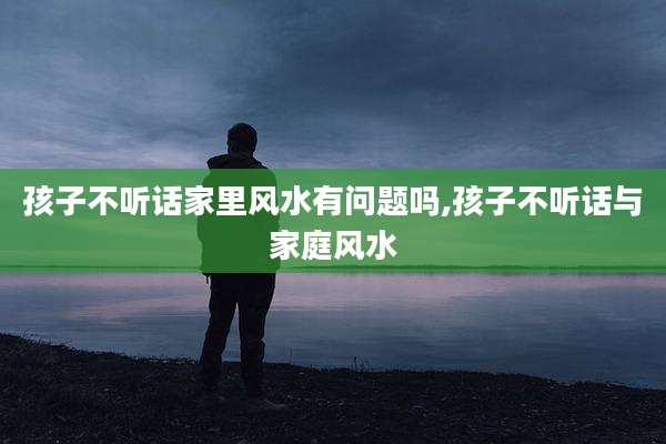 孩子不听话家里风水有问题吗,孩子不听话与家庭风水