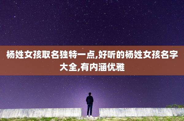 杨姓女孩取名独特一点,好听的杨姓女孩名字大全,有内涵优雅