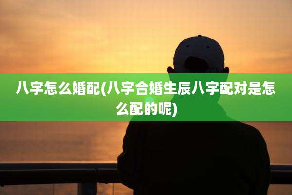 八字怎么婚配(八字合婚生辰八字配对是怎么配的呢)