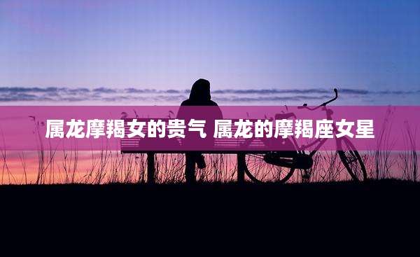属龙摩羯女的贵气 属龙的摩羯座女星