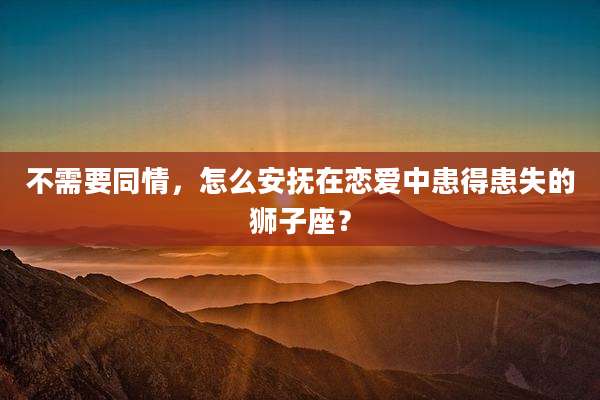 不需要同情，怎么安抚在恋爱中患得患失的狮子座？