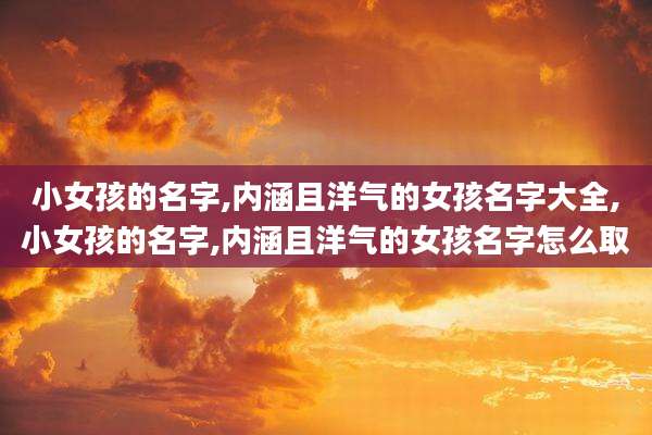 小女孩的名字,内涵且洋气的女孩名字大全,小女孩的名字,内涵且洋气的女孩名字怎么取