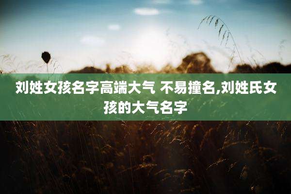 刘姓女孩名字高端大气 不易撞名,刘姓氏女孩的大气名字