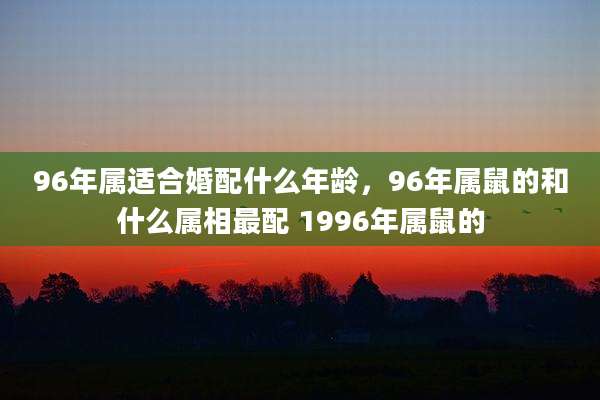 96年属适合婚配什么年龄，96年属鼠的和什么属相最配 1996年属鼠的