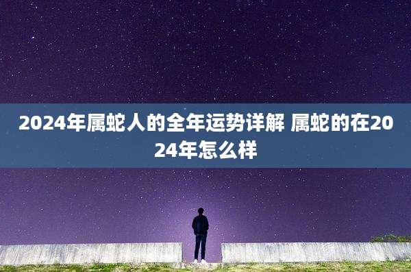 2024年属蛇人的全年运势详解 属蛇的在2024年怎么样
