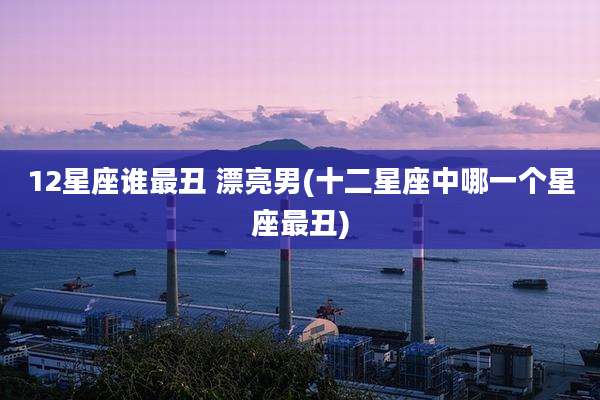 12星座谁最丑 漂亮男(十二星座中哪一个星座最丑)
