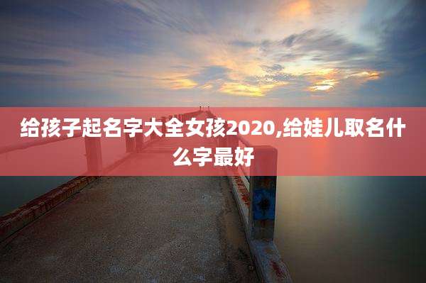 给孩子起名字大全女孩2020,给娃儿取名什么字最好