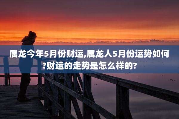 属龙今年5月份财运,属龙人5月份运势如何?财运的走势是怎么样的?