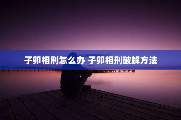 子卯相刑怎么办 子卯相刑破解方法