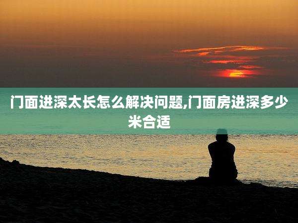 门面进深太长怎么解决问题,门面房进深多少米合适