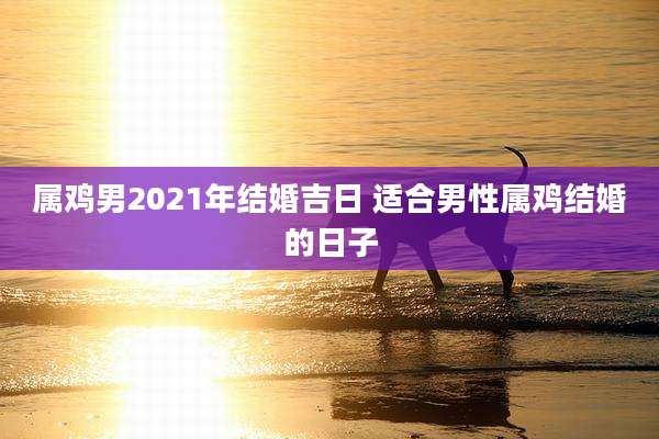 属鸡男2021年结婚吉日 适合男性属鸡结婚的日子