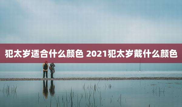犯太岁适合什么颜色 2021犯太岁戴什么颜色
