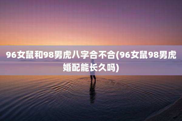 96女鼠和98男虎八字合不合(96女鼠98男虎婚配能长久吗)