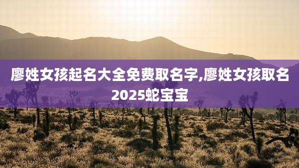 廖姓女孩起名大全免费取名字,廖姓女孩取名2025蛇宝宝