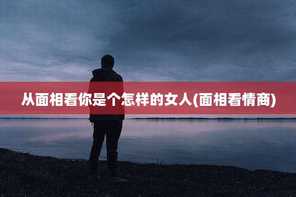 从面相看你是个怎样的女人(面相看情商)