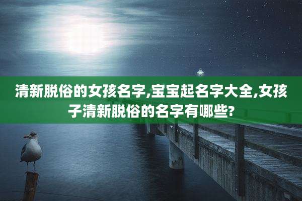 清新脱俗的女孩名字,宝宝起名字大全,女孩子清新脱俗的名字有哪些?