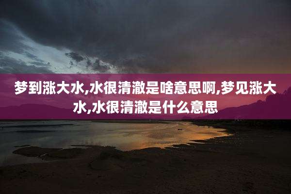 梦到涨大水,水很清澈是啥意思啊,梦见涨大水,水很清澈是什么意思