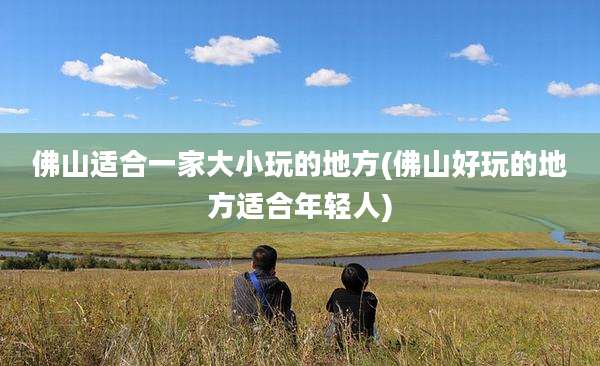 佛山适合一家大小玩的地方(佛山好玩的地方适合年轻人)