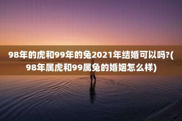 98年的虎和99年的兔2021年结婚可以吗?(98年属虎和99属兔的婚姻怎么样)