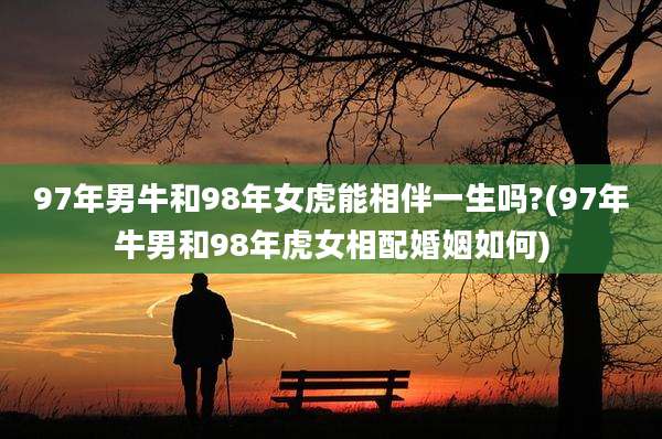 97年男牛和98年女虎能相伴一生吗?(97年牛男和98年虎女相配婚姻如何)