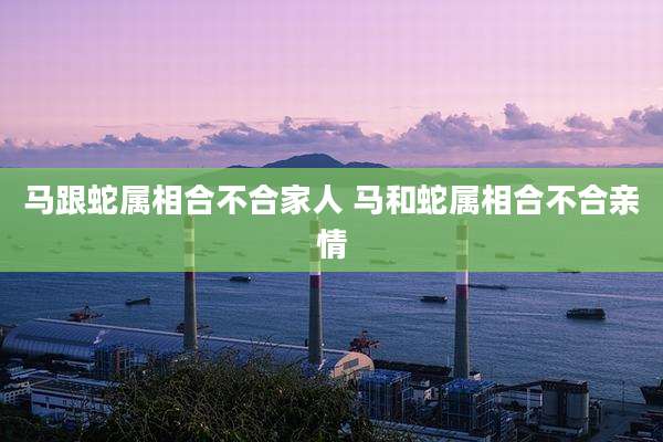 马跟蛇属相合不合家人 马和蛇属相合不合亲情