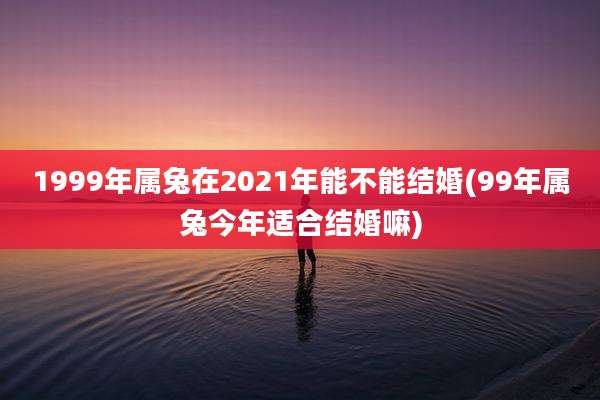 1999年属兔在2021年能不能结婚(99年属兔今年适合结婚嘛)