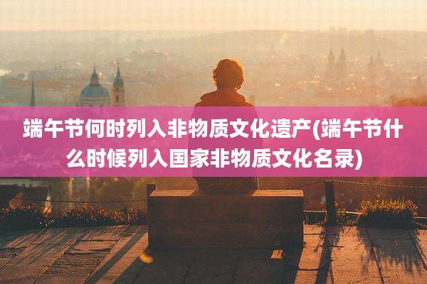 端午节何时列入非物质文化遗产(端午节什么时候列入国家非物质文化名录)