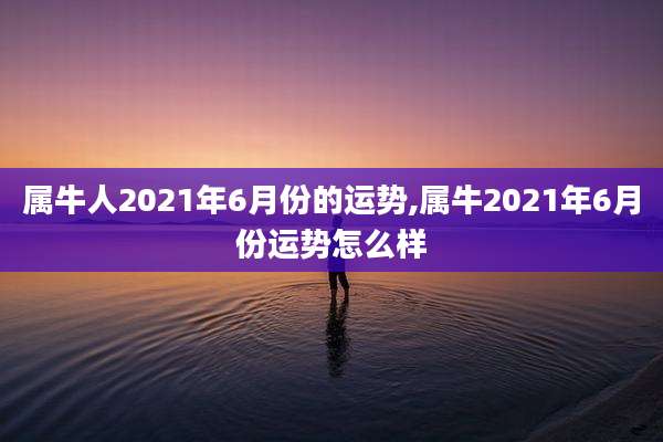 属牛人2021年6月份的运势,属牛2021年6月份运势怎么样