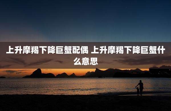 上升摩羯下降巨蟹配偶 上升摩羯下降巨蟹什么意思