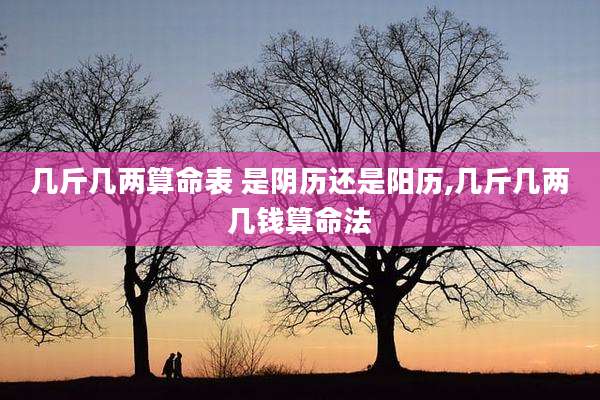 几斤几两算命表 是阴历还是阳历,几斤几两几钱算命法