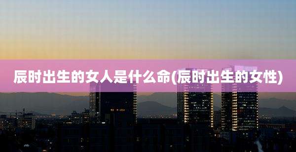 辰时出生的女人是什么命(辰时出生的女性)