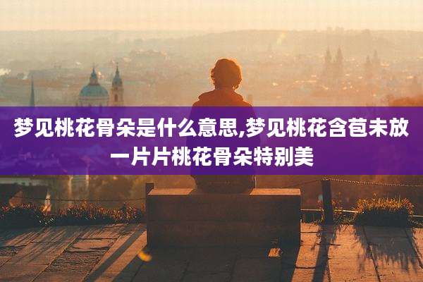 梦见桃花骨朵是什么意思,梦见桃花含苞未放一片片桃花骨朵特别美