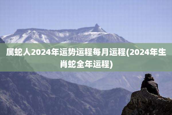 属蛇人2024年运势运程每月运程(2024年生肖蛇全年运程)
